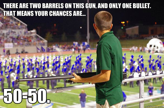 There are two barrels on this gun, and only one bullet. That means your chances are... 50-50.  