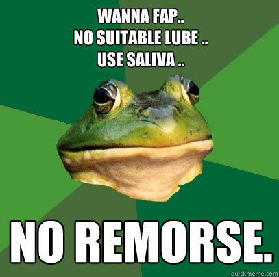 Wanna Fap..
No Suitable lube ..
Use Saliva .. No Remorse.  Foul Bachelor Frog