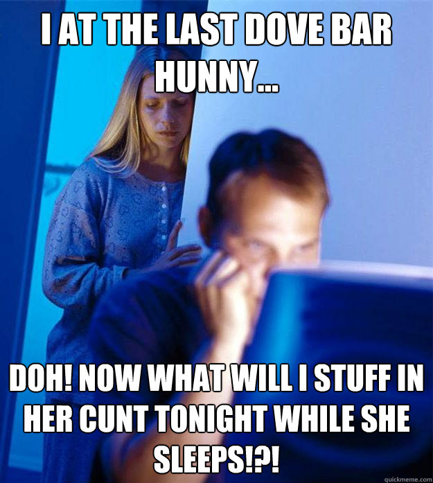 I at the last Dove bar hunny... Doh! Now what will I stuff in her cunt tonight while she sleeps!?!  Redditors Wife