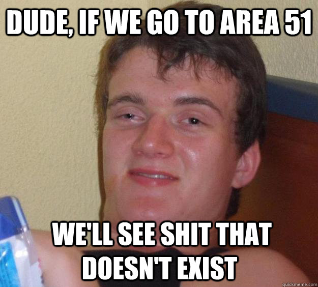 Dude, If we go to area 51  we'll see shit that doesn't exist  10 Guy