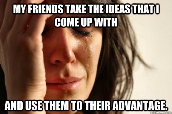 My friends take the ideas that I come up with and use them to their advantage.   First World Problems
