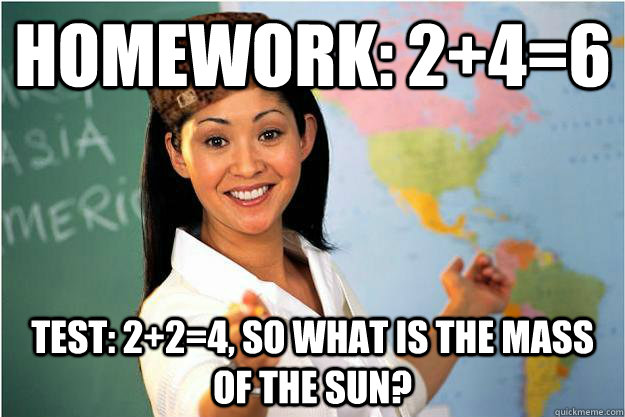 Homework: 2+4=6 Test: 2+2=4, so what is the mass of the sun?  Scumbag Teacher