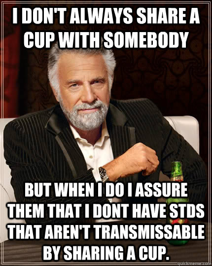I don't always share a cup with somebody but when I do I assure them that I dont have stds that aren't transmissable by sharing a cup.  The Most Interesting Man In The World