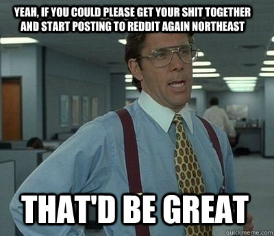 Yeah, if you could please get your shit together  and start posting to Reddit again Northeast That'd be great - Yeah, if you could please get your shit together  and start posting to Reddit again Northeast That'd be great  Bill Lumbergh