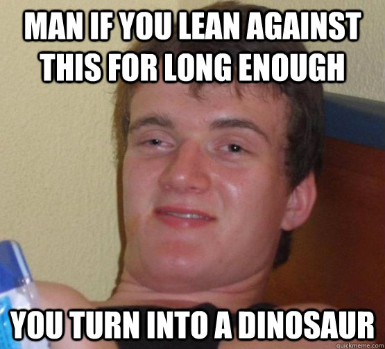 Man if you lean against this for long enough You turn into a dinosaur  10 Guy
