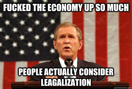 Fucked the economy up so much people actually consider leagalization  Scumbag Bush