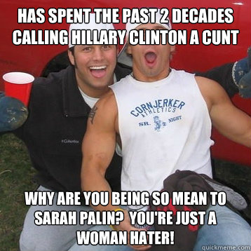 has spent the past 2 decades calling hillary clinton a cunt why are you being so mean to sarah palin?  You're just a woman hater! - has spent the past 2 decades calling hillary clinton a cunt why are you being so mean to sarah palin?  You're just a woman hater!  Conservative Douchebag Bro