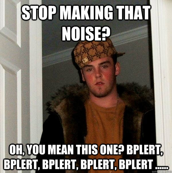 stop making that noise? oh, you mean this one? Bplert, Bplert, Bplert, Bplert, Bplert ......  Scumbag Steve