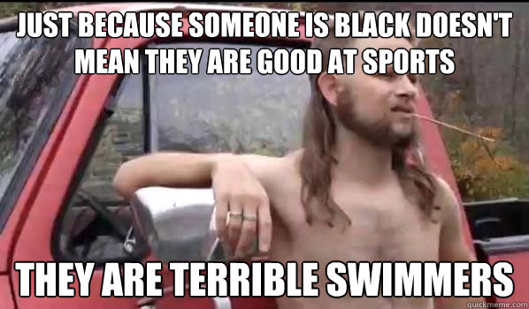 just because someone is black doesn't mean they are good at sports they are terrible swimmers  Almost Politically Correct Redneck