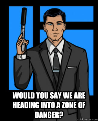 Would you say we are heading into a zone of danger?  Archer