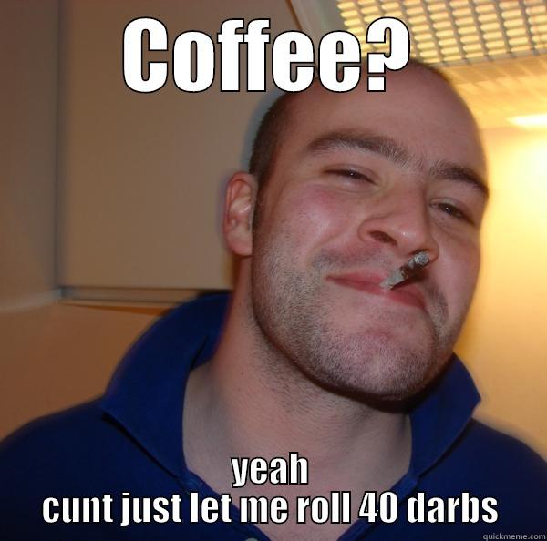 COFFEE? YEAH CUNT JUST LET ME ROLL 40 DARBS Good Guy Greg 