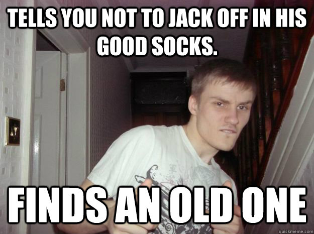 tells you not to jack off in his good socks.  finds an old one  - tells you not to jack off in his good socks.  finds an old one   Trustworthy Trevor