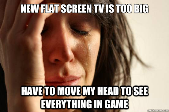 new flat screen tv is too big have to move my head to see everything in game  First World Problems