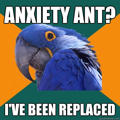 Anxiety ant? I've been replaced  Paranoid Parrot