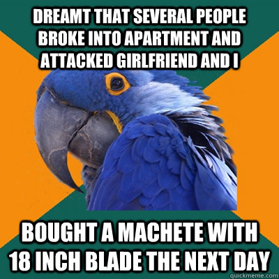 Dreamt that several people broke into apartment and attacked girlfriend and i bought a machete with 18 inch blade the next day  Paranoid Parrot