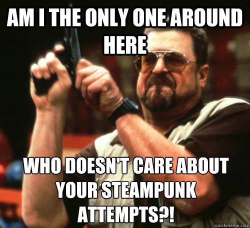 Am i the only one around here Who doesn't care about your steampunk attempts?!  Am I The Only One Around Here