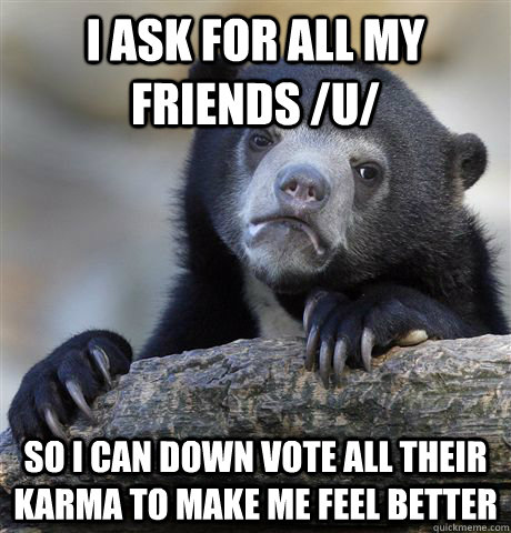 I ask for all my friends /u/ so I can down vote all their karma to make me feel better   Confession Bear
