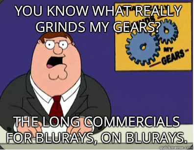 you know what really grinds my gears? The long commercials for blurays, on blurays. - you know what really grinds my gears? The long commercials for blurays, on blurays.  Grinds my gears