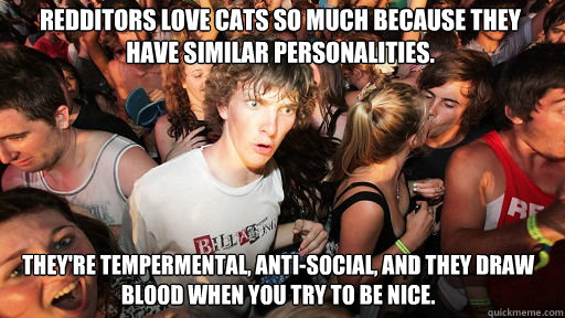 Redditors love cats so much because they have similar personalities. 
 They're tempermental, anti-social, and they draw blood when you try to be nice.  Sudden Clarity Clarence