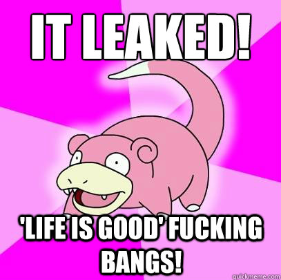 it leaked! 'LIFE IS GOOD' FUCKING BANGS!  Slowpoke