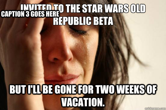 Invited to the Star Wars Old Republic beta but I'll be gone for two weeks of vacation. Caption 3 goes here  First World Problems