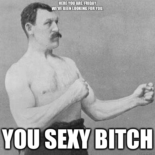 Here you are, Friday
we've been looking for you.
 YOU SEXY BITCH  overly manly man