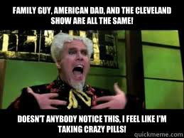 Family Guy, American Dad, and The Cleveland Show are all the same! Doesn't anybody notice this, I feel like I'm taking crazy pills! - Family Guy, American Dad, and The Cleveland Show are all the same! Doesn't anybody notice this, I feel like I'm taking crazy pills!  Mugatu