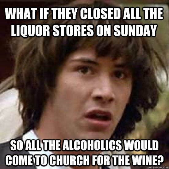 What if they closed all the liquor stores on sunday So all the alcoholics would come to church for the wine?  conspiracy keanu