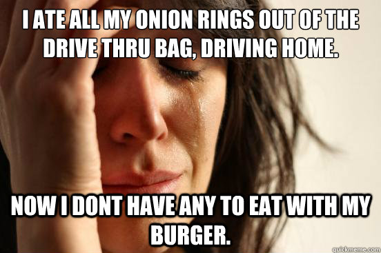 I ate all my onion rings out of the drive thru bag, driving home. now i dont have any to eat with my burger.   First World Problems