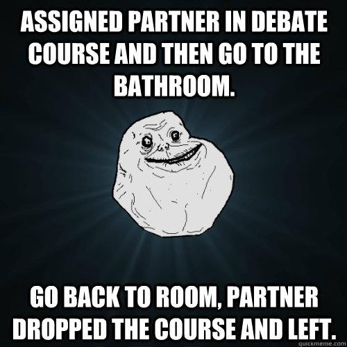 Assigned partner in Debate course and then go to the bathroom.  Go back to room, partner dropped the course and left.  Forever Alone