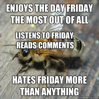 Enjoys the day friday the most out of all hates friday more than anything Listens to friday, reads comments  Hivemind bee