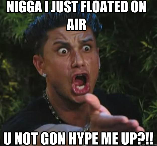 Nigga i just floated on air u not gon hype me up?!!  
