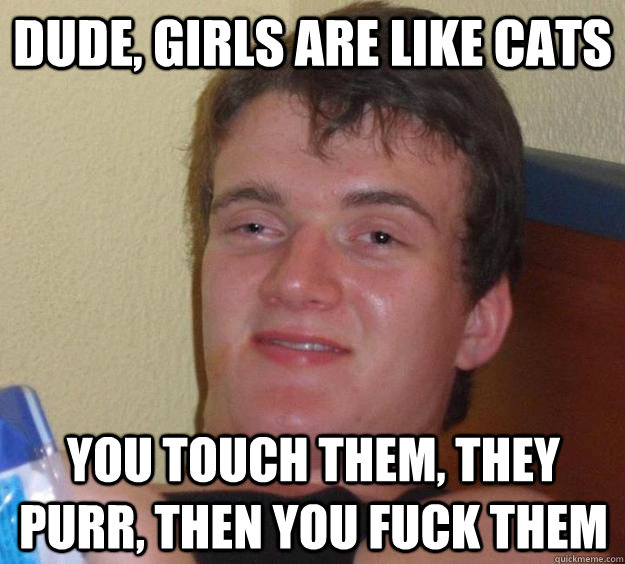 Dude, girls are like cats You touch them, they purr, then you fuck them  10 Guy