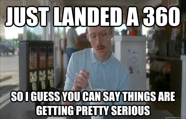 Just landed a 360 So I guess you can say things are getting pretty serious  Things are getting pretty serious