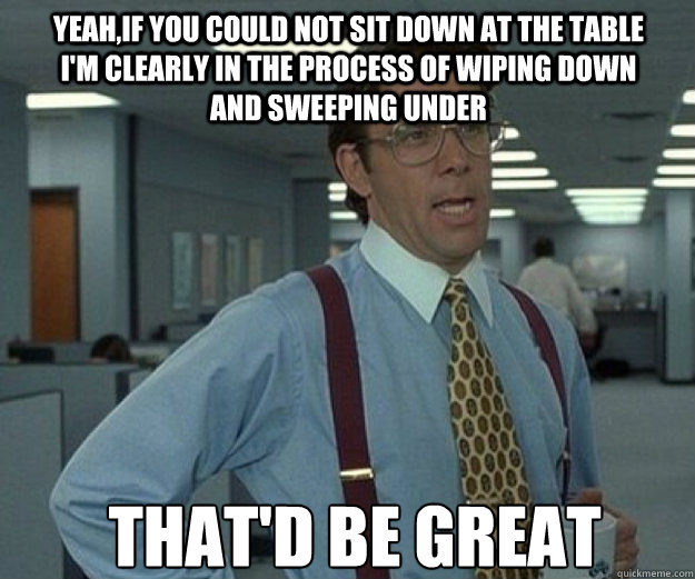 Yeah,if you could not sit down at the table I'm clearly in the process of wiping down and sweeping under  THAT'D BE GREAT  - Yeah,if you could not sit down at the table I'm clearly in the process of wiping down and sweeping under  THAT'D BE GREAT   that would be great