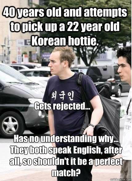 40 years old and attempts to pick up a 22 year old Korean hottie.  Gets rejected... Has no understanding why... They both speak English, after all, so shouldn't it be a perfect match?   Clueless