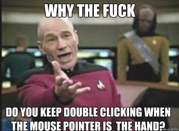 why the fuck do you keep double clicking when the mouse pointer is  the hand?  What the Fuck