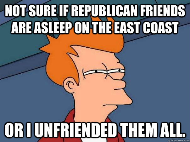 Not sure if republican friends are asleep on the east coast or i unfriended them all.  Futurama Fry