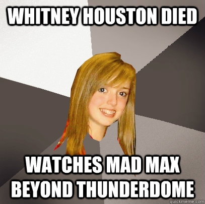 Whitney houston died Watches mad max beyond thunderdome - Whitney houston died Watches mad max beyond thunderdome  Musically Oblivious 8th Grader