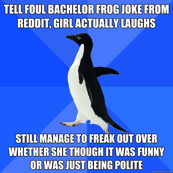 Tell foul bachelor frog joke from reddit, girl actually laughs still manage to freak out over whether she though it was funny or was just being polite  Socially Awkward Penguin