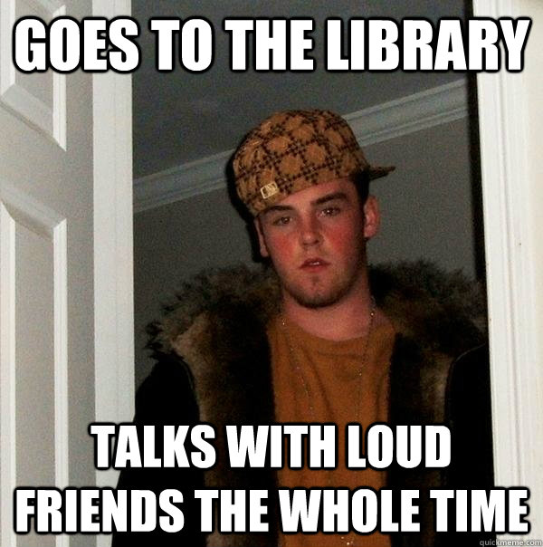 goes to the library  talks with loud friends the whole time  Scumbag Steve
