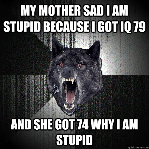 my mother sad i am stupid because i got iq 79 and she got 74 why i am stupid  Insanity Wolf