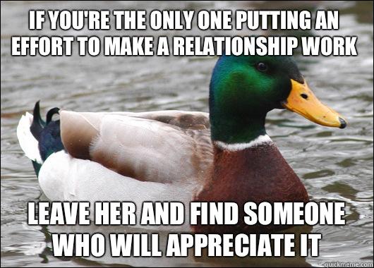 If you're the only one putting an effort to make a relationship work Leave her and find someone who will appreciate it - If you're the only one putting an effort to make a relationship work Leave her and find someone who will appreciate it  Actual Advice Mallard