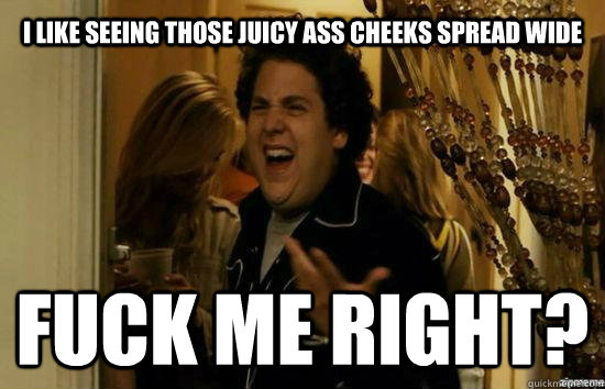 I like seeing those juicy ass cheeks spread wide Fuck me right? - I like seeing those juicy ass cheeks spread wide Fuck me right?  Jonah Hill - Fuck me right