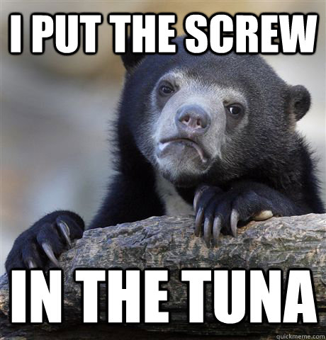 I put the screw in the tuna  Confession Bear