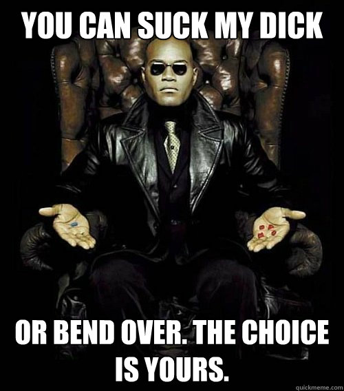 you can suck my dick or bend over. the choice is yours.  Morpheus