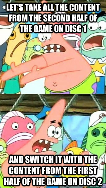 Let's take all the content from the second half of the game on disc 1 and switch it with the content from the first half of the game on disc 2  Push it somewhere else Patrick