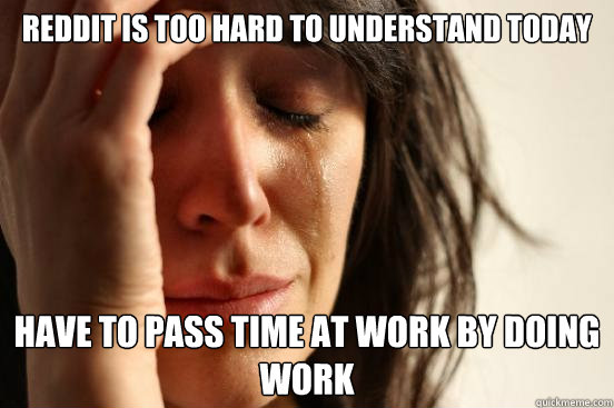 Reddit is too hard to understand today Have to pass time at work by doing work  First World Problems