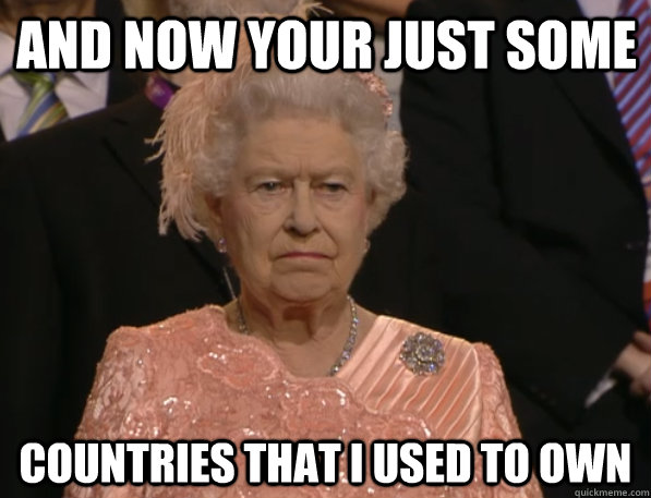And Now your just some countries that i used to own  Annoyed Queen