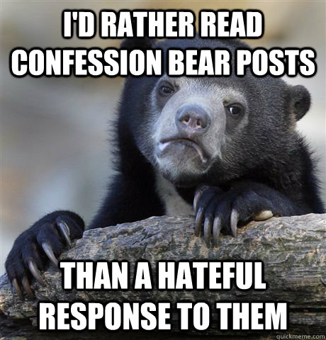 I'd rather read confession bear posts than a hateful response to them  Confession Bear